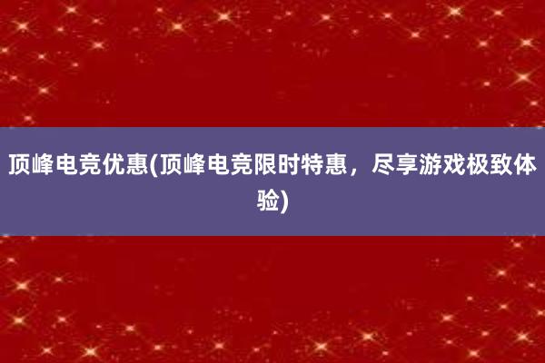 顶峰电竞优惠(顶峰电竞限时特惠，尽享游戏极致体验)