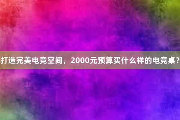 打造完美电竞空间，2000元预算买什么样的电竞桌？