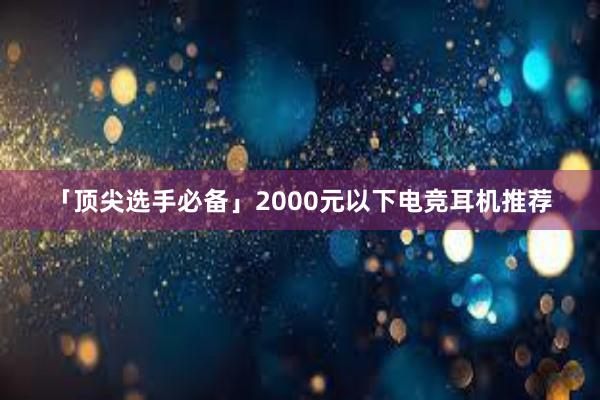 「顶尖选手必备」2000元以下电竞耳机推荐