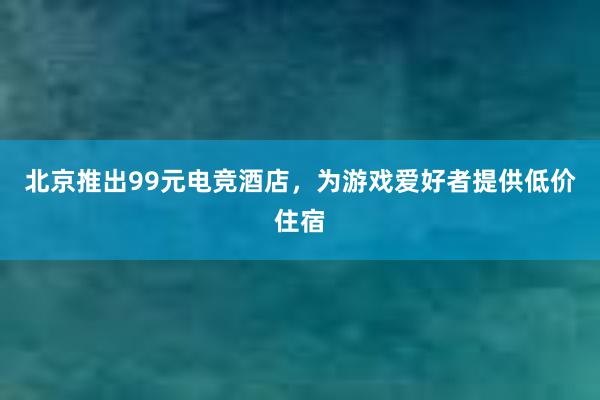 北京推出99元电竞酒店，为游戏爱好者提供低价住宿