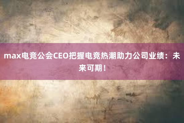 max电竞公会CEO把握电竞热潮助力公司业绩：未来可期！