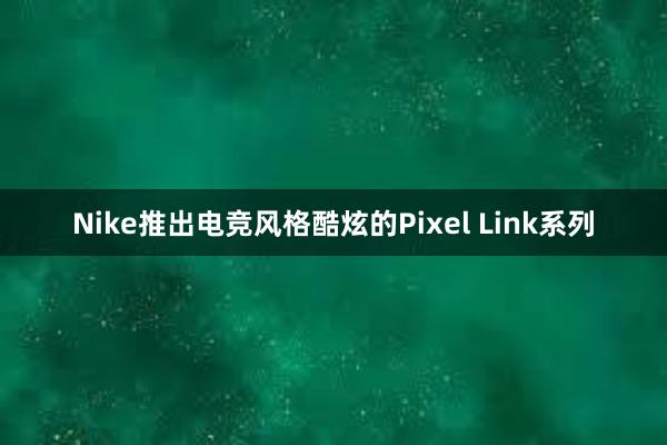 Nike推出电竞风格酷炫的Pixel Link系列