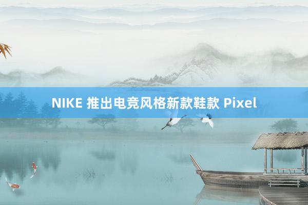 NIKE 推出电竞风格新款鞋款 Pixel