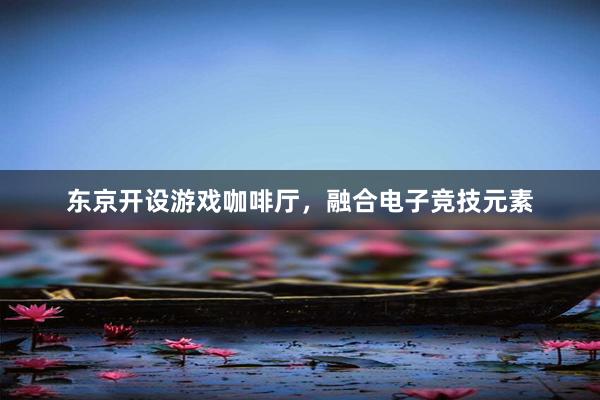 东京开设游戏咖啡厅，融合电子竞技元素