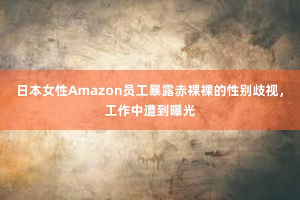 日本女性Amazon员工暴露赤裸裸的性别歧视，工作中遭到曝光