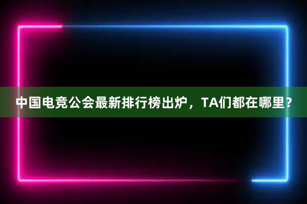 中国电竞公会最新排行榜出炉，TA们都在哪里？