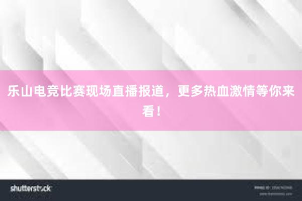 乐山电竞比赛现场直播报道，更多热血激情等你来看！