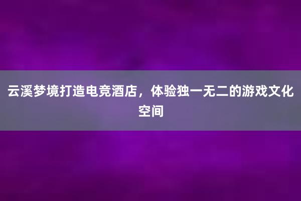 云溪梦境打造电竞酒店，体验独一无二的游戏文化空间