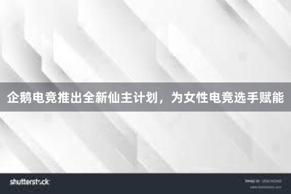 企鹅电竞推出全新仙主计划，为女性电竞选手赋能