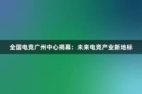 全国电竞广州中心揭幕：未来电竞产业新地标