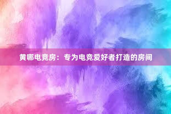 黄哪电竞房：专为电竞爱好者打造的房间