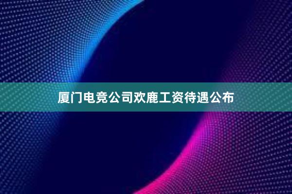 厦门电竞公司欢鹿工资待遇公布