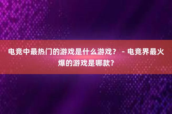 电竞中最热门的游戏是什么游戏？ - 电竞界最火爆的游戏是哪款？