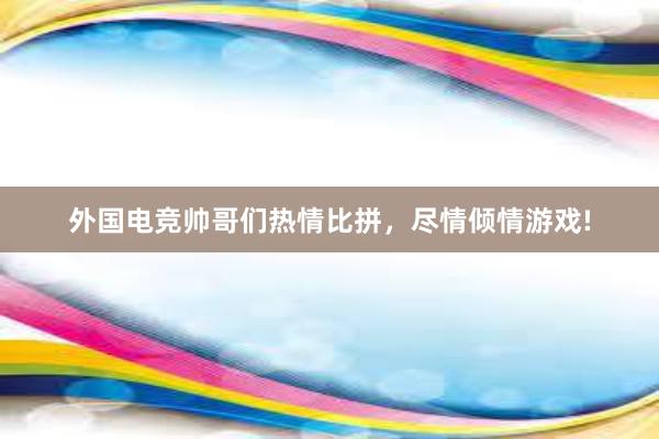 外国电竞帅哥们热情比拼，尽情倾情游戏!