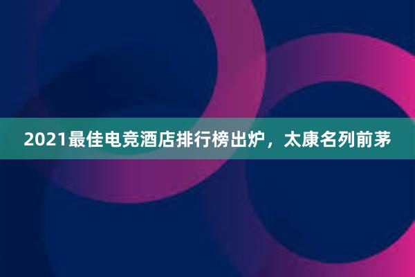 2021最佳电竞酒店排行榜出炉，太康名列前茅