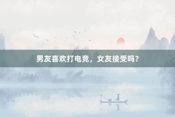 男友喜欢打电竞，女友接受吗？