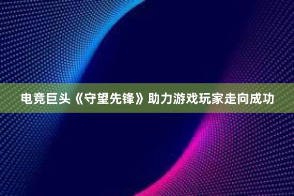 电竞巨头《守望先锋》助力游戏玩家走向成功