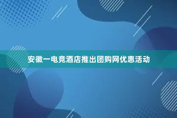 安徽一电竞酒店推出团购网优惠活动