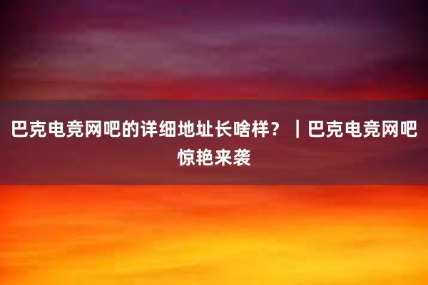 巴克电竞网吧的详细地址长啥样？｜巴克电竞网吧惊艳来袭