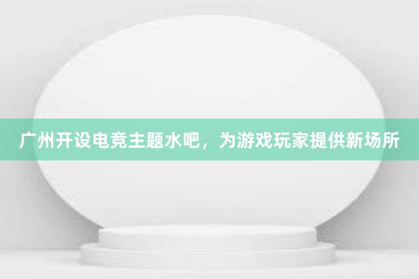 广州开设电竞主题水吧，为游戏玩家提供新场所