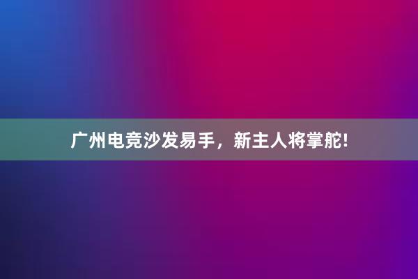 广州电竞沙发易手，新主人将掌舵!