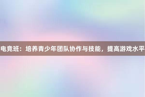 电竞班：培养青少年团队协作与技能，提高游戏水平