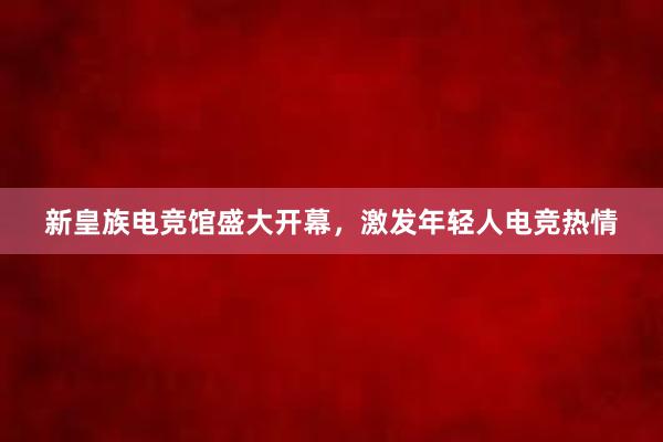 新皇族电竞馆盛大开幕，激发年轻人电竞热情