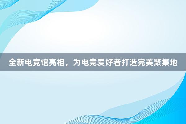 全新电竞馆亮相，为电竞爱好者打造完美聚集地