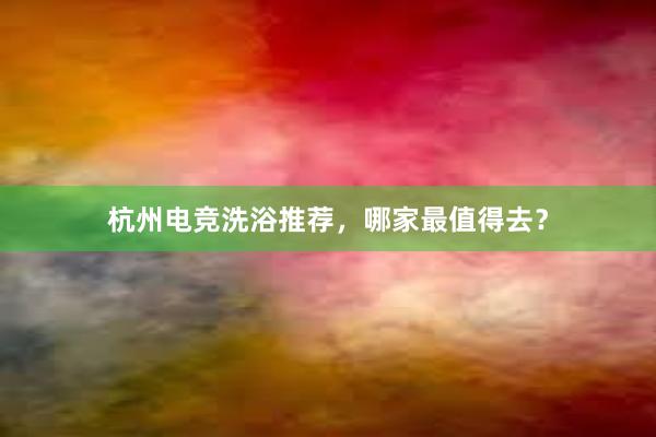 杭州电竞洗浴推荐，哪家最值得去？