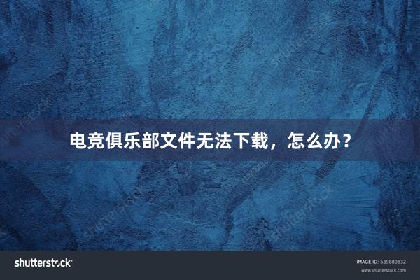 电竞俱乐部文件无法下载，怎么办？