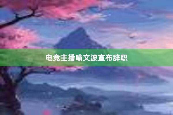 电竞主播喻文波宣布辞职