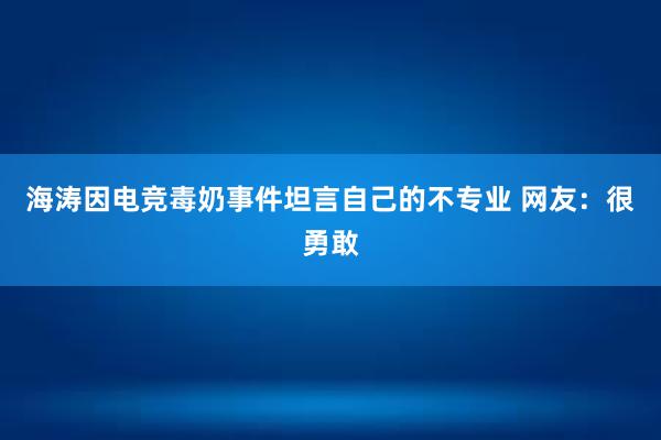 海涛因电竞毒奶事件坦言自己的不专业 网友：很勇敢