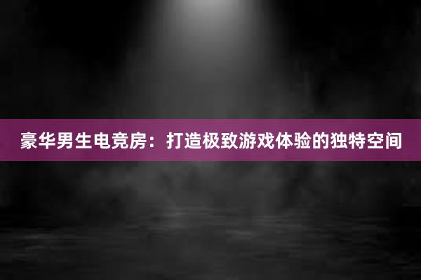 豪华男生电竞房：打造极致游戏体验的独特空间