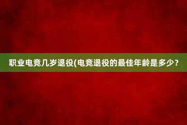 职业电竞几岁退役(电竞退役的最佳年龄是多少？