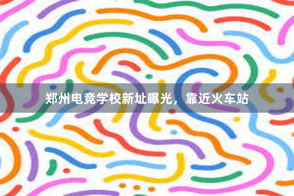 郑州电竞学校新址曝光，靠近火车站