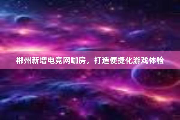 郴州新增电竞网咖房，打造便捷化游戏体验