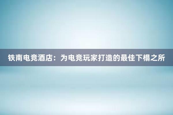 铁南电竞酒店：为电竞玩家打造的最佳下榻之所