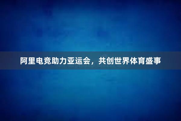 阿里电竞助力亚运会，共创世界体育盛事