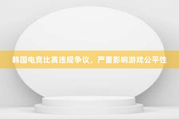 韩国电竞比赛违规争议，严重影响游戏公平性